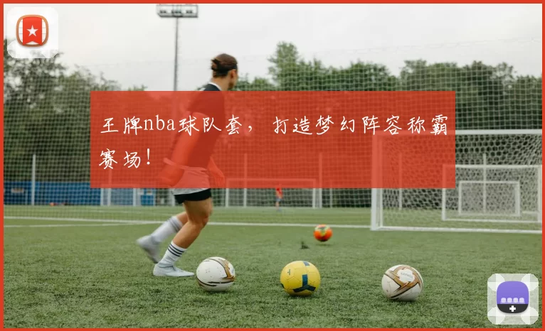 王牌nba球队套,打造梦幻阵容称霸赛场!
