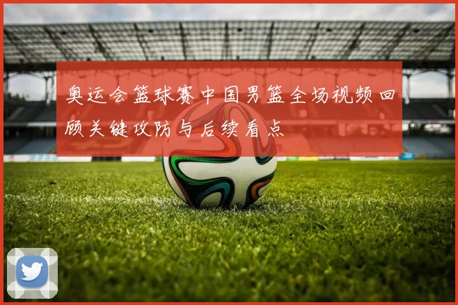 奥运会篮球赛中国男篮全场视频回顾关键攻防与后续看点