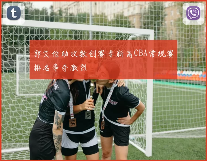 郭艾伦助攻数创赛季新高CBA常规赛排名争夺激烈