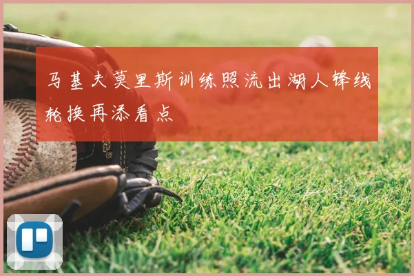 马基夫莫里斯训练照流出湖人锋线轮换再添看点