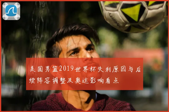 美国男篮2019世界杯失利原因与后续阵容调整及奥运影响看点