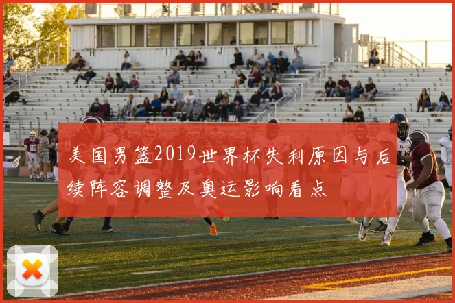 美国男篮2019世界杯失利原因与后续阵容调整及奥运影响看点
