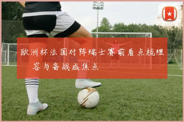 欧洲杯法国对阵瑞士赛前看点梳理 陣容与备战成焦点