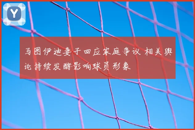 马图伊迪妻子回应家庭争议 相关舆论持续发酵影响球员形象