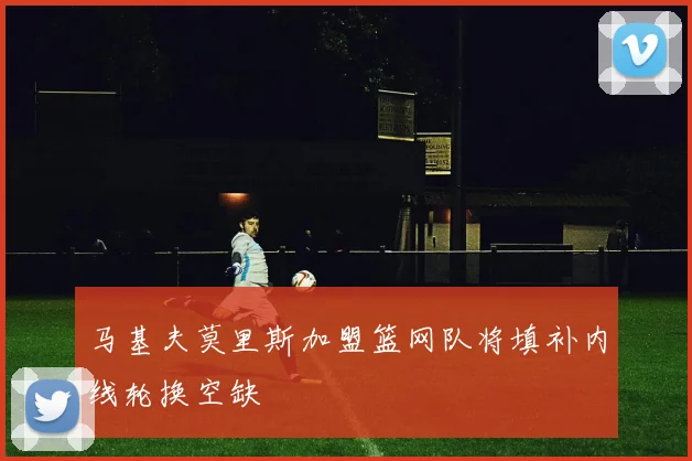 马基夫莫里斯加盟篮网队将填补内线轮换空缺