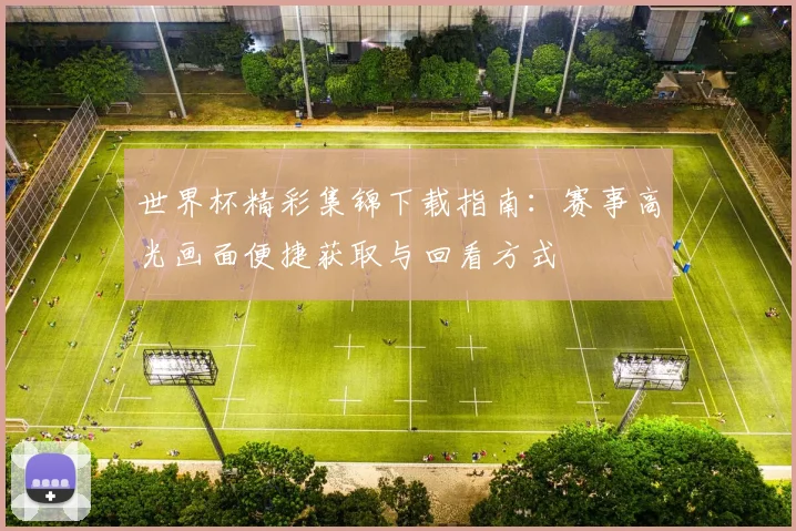 世界杯精彩集锦下载指南:赛事高光画面便捷获取与回看方式