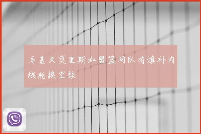 马基夫莫里斯加盟篮网队将填补内线轮换空缺