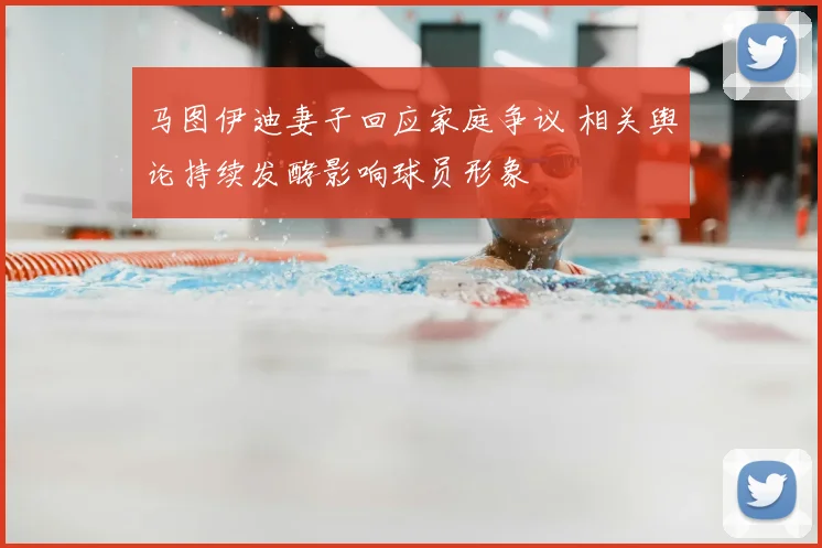 马图伊迪妻子回应家庭争议 相关舆论持续发酵影响球员形象