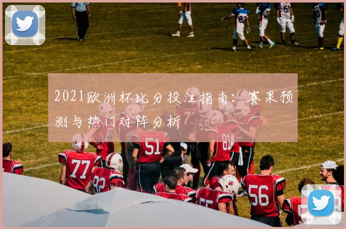2021欧洲杯比分投注指南:赛果预测与热门对阵分析